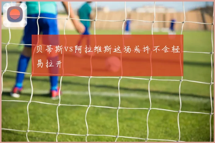 贝蒂斯vs阿拉维斯这场或许不会轻易拉开