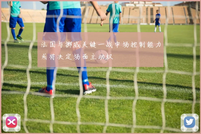 法国与挪威关键一战中场控制能力或将决定场面主动权