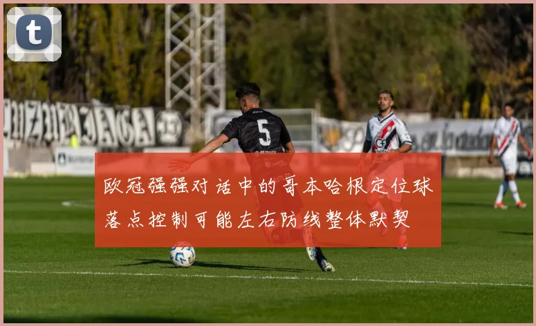 欧冠强强对话中的哥本哈根定位球落点控制可能左右防线整体默契