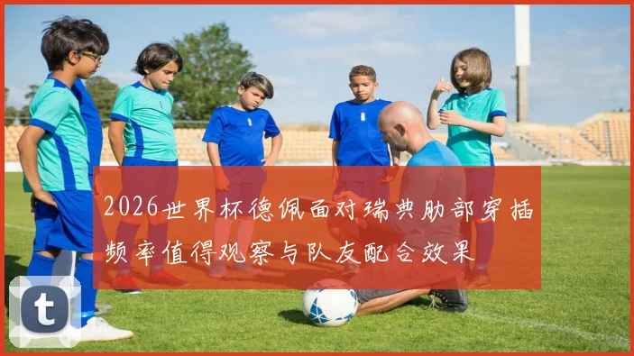2026世界杯德佩面对瑞典肋部穿插频率值得观察与队友配合效果