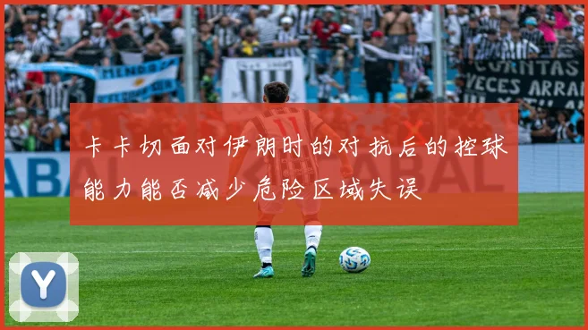 卡卡切面对伊朗时的对抗后的控球能力能否减少危险区域失误