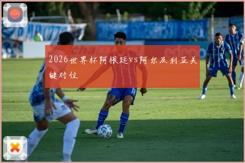 2026世界杯阿根廷vs阿尔及利亚关键对位
