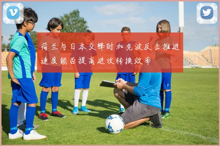荷兰与日本交锋时加克波反击推进速度能否提高进攻转换效率