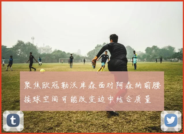 聚焦欧冠勒沃库森面对阿森纳前腰接球空间可能改变边中结合质量