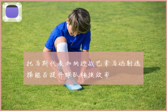 托马斯代表加纳迎战巴拿马远射选择能否提升球队转换效率