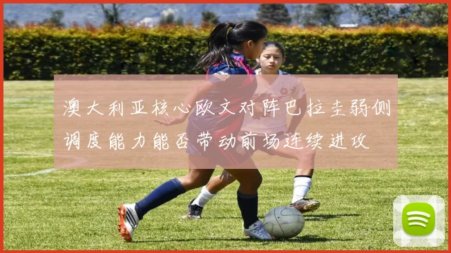 澳大利亚核心欧文对阵巴拉圭弱侧调度能力能否带动前场连续进攻