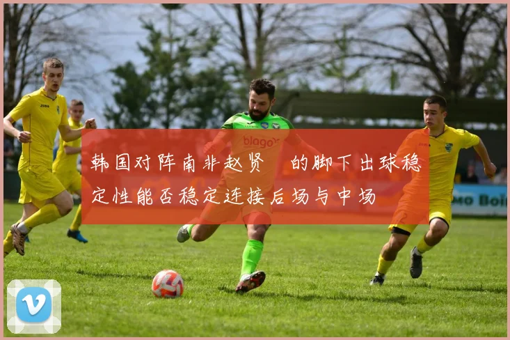 韩国对阵南非赵贤祐的脚下出球稳定性能否稳定连接后场与中场