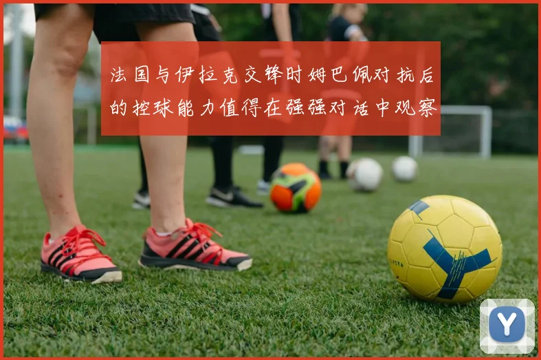 法国与伊拉克交锋时姆巴佩对抗后的控球能力值得在强强对话中观察