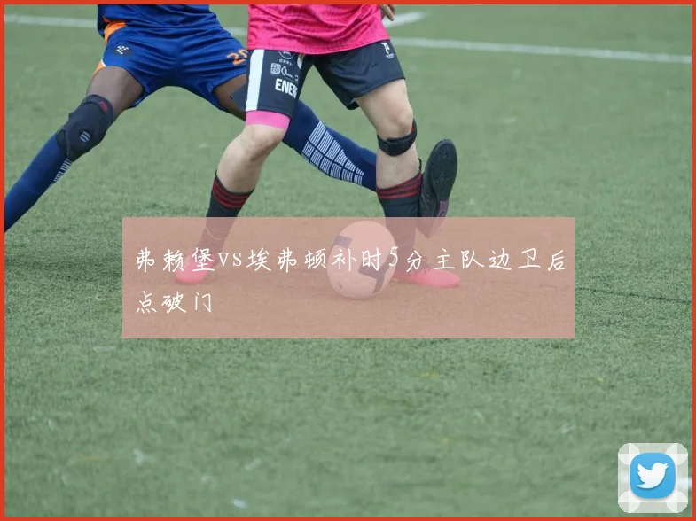 弗赖堡vs埃弗顿补时5分主队边卫后点破门