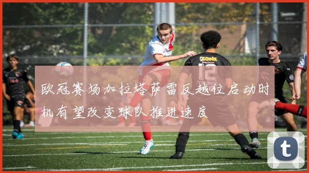 欧冠赛场加拉塔萨雷反越位启动时机有望改变球队推进速度